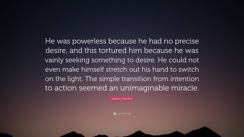 Vladimir Nabokov Quote: “He was powerless because he had no precise desire, and this tortured him because he was vainly seeking something to desire. He could not even make himself stretch out his hand to switch on the light. The simple transition from intention to action seemed an unimaginable miracle.”