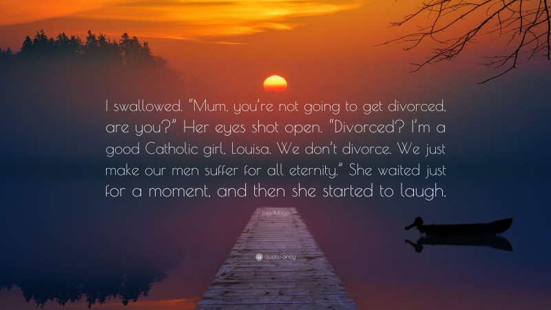 Jojo Moyes Quote: “I swallowed. “Mum, you’re not going to get divorced, are you?” Her eyes shot open. “Divorced? I’m a good Catholic girl, Louisa. We don’t divorce. We just make our men suffer for all eternity.” She waited just for a moment, and then she started to laugh.”