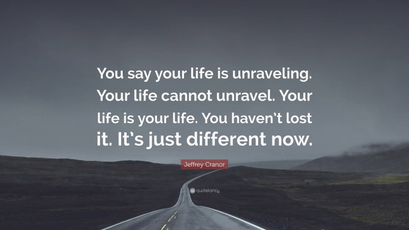 Jeffrey Cranor Quote: “You say your life is unraveling. Your life cannot unravel. Your life is your life. You haven’t lost it. It’s just different now.”