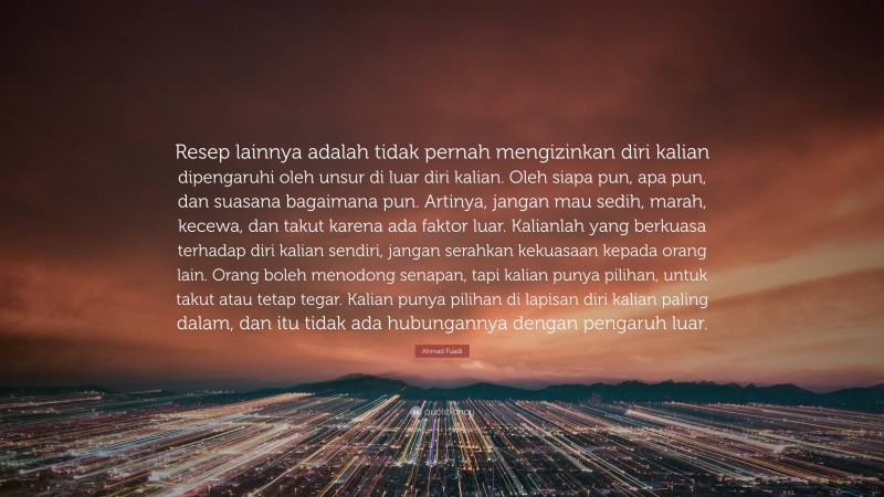 Ahmad Fuadi Quote: “Resep lainnya adalah tidak pernah mengizinkan diri kalian dipengaruhi oleh unsur di luar diri kalian. Oleh siapa pun, apa pun, dan suasana bagaimana pun. Artinya, jangan mau sedih, marah, kecewa, dan takut karena ada faktor luar. Kalianlah yang berkuasa terhadap diri kalian sendiri, jangan serahkan kekuasaan kepada orang lain. Orang boleh menodong senapan, tapi kalian punya pilihan, untuk takut atau tetap tegar. Kalian punya pilihan di lapisan diri kalian paling dalam, dan itu tidak ada hubungannya dengan pengaruh luar.”