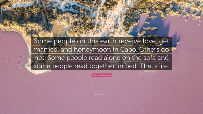 Caroline Kepnes Quote: “Some people on this earth receive love, get married, and honeymoon in Cabo. Others do not. Some people read alone on the sofa and some people read together, in bed. That’s life.”