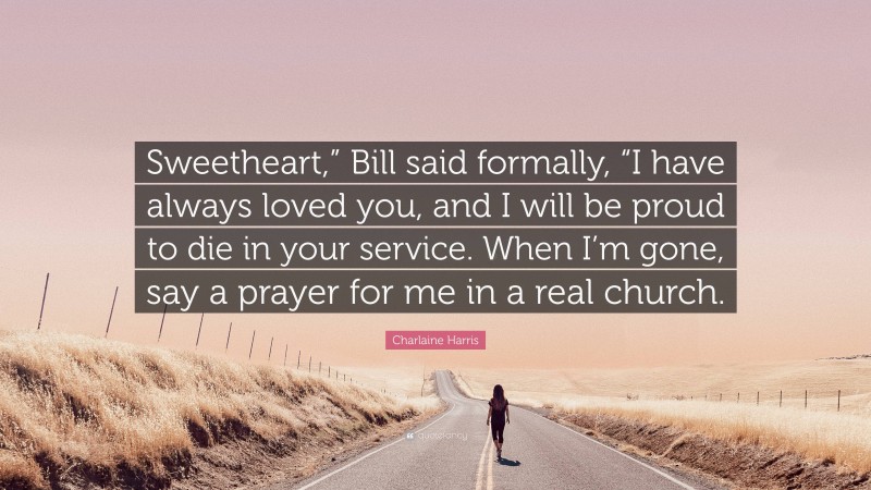 Charlaine Harris Quote: “Sweetheart,” Bill said formally, “I have always loved you, and I will be proud to die in your service. When I’m gone, say a prayer for me in a real church.”