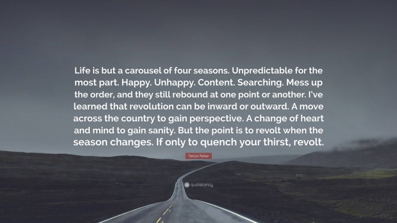 Tarryn Fisher Quote: “Life is but a carousel of four seasons. Unpredictable for the most part. Happy. Unhappy. Content. Searching. Mess up the order, and they still rebound at one point or another. I’ve learned that revolution can be inward or outward. A move across the country to gain perspective. A change of heart and mind to gain sanity. But the point is to revolt when the season changes. If only to quench your thirst, revolt.”