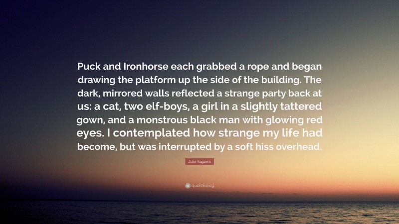 Julie Kagawa Quote: “Puck and Ironhorse each grabbed a rope and began drawing the platform up the side of the building. The dark, mirrored walls reflected a strange party back at us: a cat, two elf-boys, a girl in a slightly tattered gown, and a monstrous black man with glowing red eyes. I contemplated how strange my life had become, but was interrupted by a soft hiss overhead.”