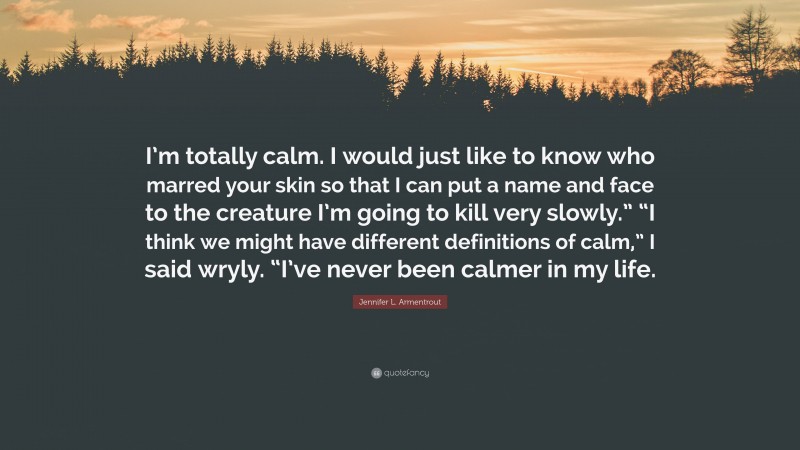 Jennifer L. Armentrout Quote: “I’m totally calm. I would just like to know who marred your skin so that I can put a name and face to the creature I’m going to kill very slowly.” “I think we might have different definitions of calm,” I said wryly. “I’ve never been calmer in my life.”