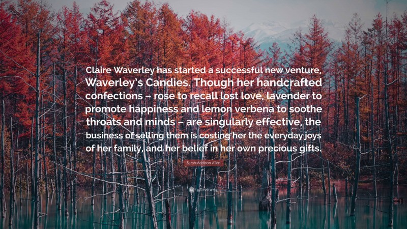 Sarah Addison Allen Quote: “Claire Waverley has started a successful new venture, Waverley’s Candies. Though her handcrafted confections – rose to recall lost love, lavender to promote happiness and lemon verbena to soothe throats and minds – are singularly effective, the business of selling them is costing her the everyday joys of her family, and her belief in her own precious gifts.”