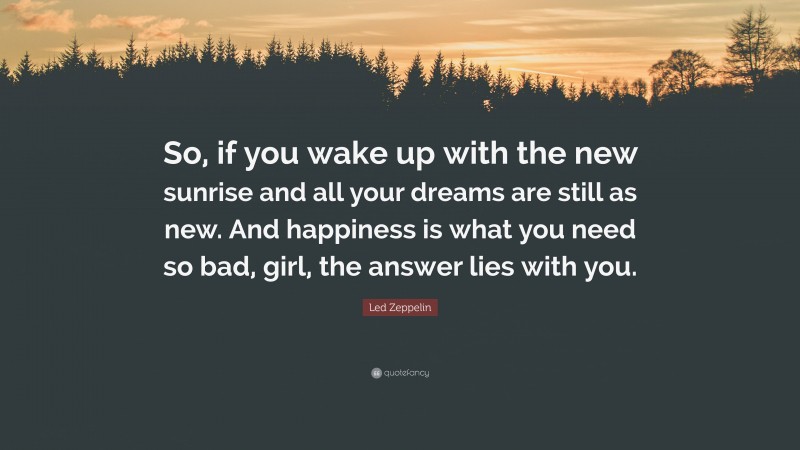 Led Zeppelin Quote: “So, if you wake up with the new sunrise and all your dreams are still as new. And happiness is what you need so bad, girl, the answer lies with you.”