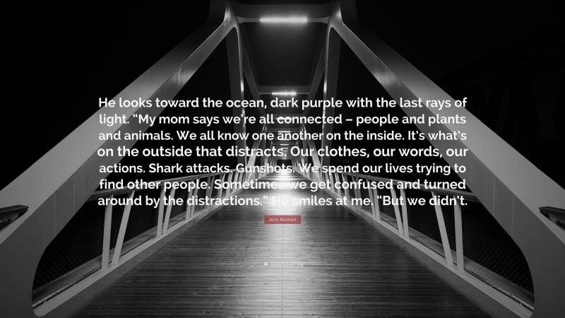 Jenn Bennett Quote: “He looks toward the ocean, dark purple with the last rays of light. “My mom says we’re all connected – people and plants and animals. We all know one another on the inside. It’s what’s on the outside that distracts. Our clothes, our words, our actions. Shark attacks. Gunshots. We spend our lives trying to find other people. Sometimes we get confused and turned around by the distractions.” He smiles at me. “But we didn’t.”