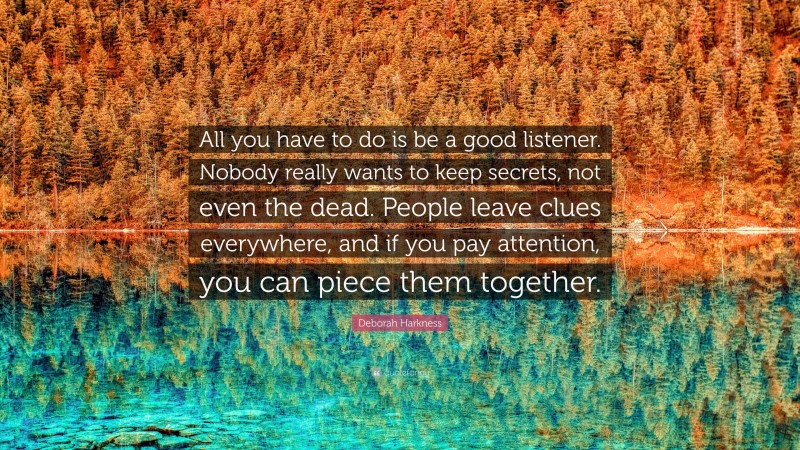Deborah Harkness Quote: “All you have to do is be a good listener. Nobody really wants to keep secrets, not even the dead. People leave clues everywhere, and if you pay attention, you can piece them together.”