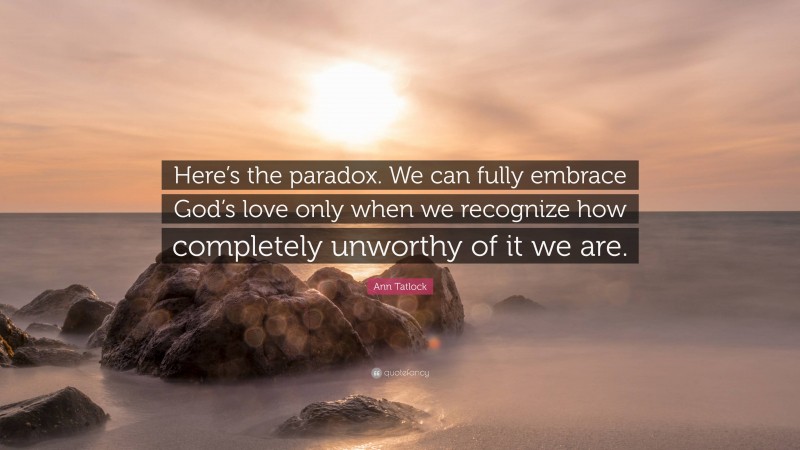Ann Tatlock Quote: “Here’s the paradox. We can fully embrace God’s love only when we recognize how completely unworthy of it we are.”