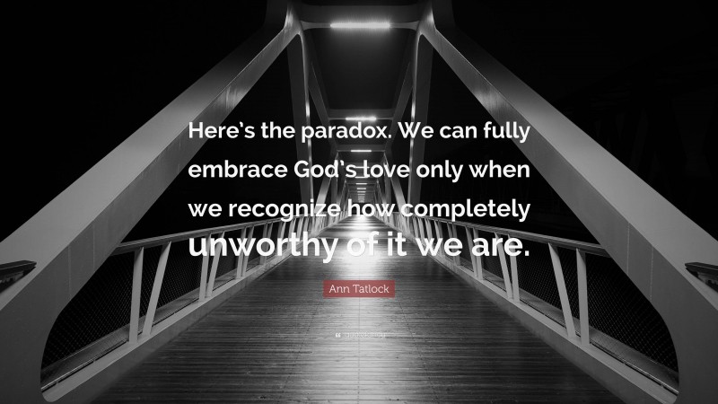Ann Tatlock Quote: “Here’s the paradox. We can fully embrace God’s love only when we recognize how completely unworthy of it we are.”