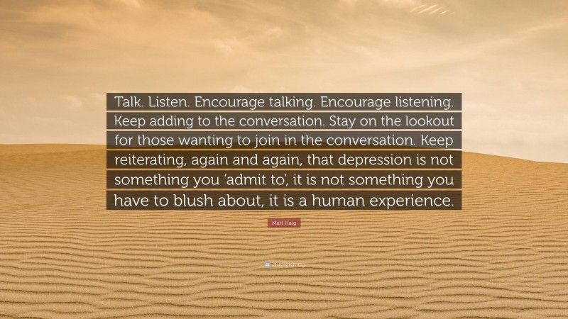 Matt Haig Quote: “Talk. Listen. Encourage talking. Encourage listening. Keep adding to the conversation. Stay on the lookout for those wanting to join in the conversation. Keep reiterating, again and again, that depression is not something you ‘admit to’, it is not something you have to blush about, it is a human experience.”