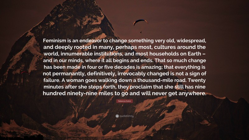 Rebecca Solnit Quote: “Feminism is an endeavor to change something very old, widespread, and deeply rooted in many, perhaps most, cultures around the world, innumerable institutions, and most households on Earth – and in our minds, where it all begins and ends. That so much change has been made in four or five decades is amazing; that everything is not permanantly, definitively, irrevocably changed is not a sign of failure. A woman goes walking down a thousand-mile road. Twenty minutes after she steps forth, they proclaim that she still has nine hundred ninety-nine miles to go and will never get anywhere.”