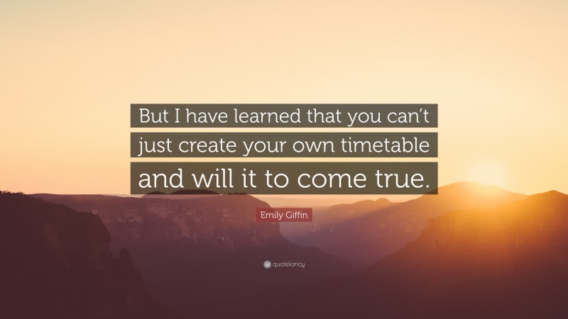 Emily Giffin Quote: “But I have learned that you can’t just create your own timetable and will it to come true.”