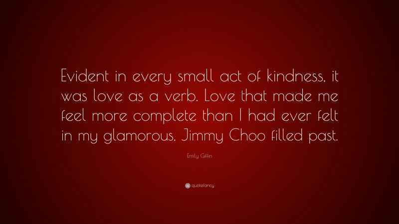 Emily Giffin Quote: “Evident in every small act of kindness, it was love as a verb. Love that made me feel more complete than I had ever felt in my glamorous, Jimmy Choo filled past.”