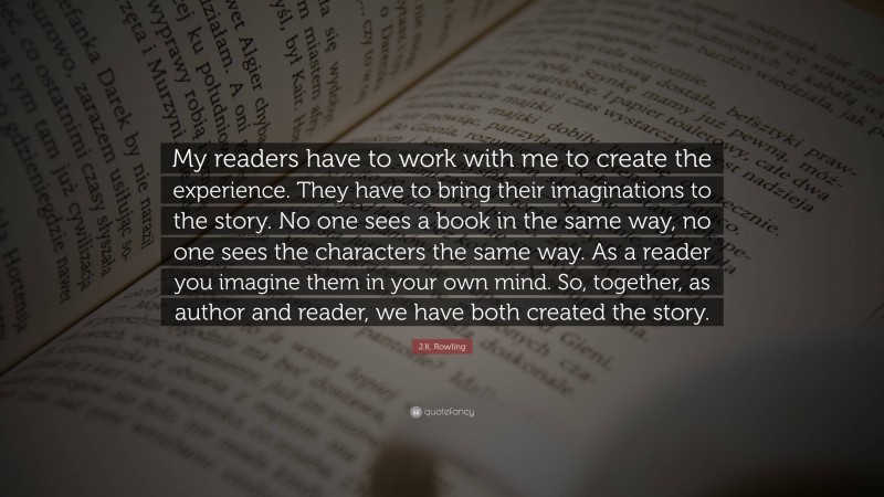 J.K. Rowling Quote: “My readers have to work with me to create the experience. They have to bring their imaginations to the story. No one sees a book in the same way, no one sees the characters the same way. As a reader you imagine them in your own mind. So, together, as author and reader, we have both created the story.”