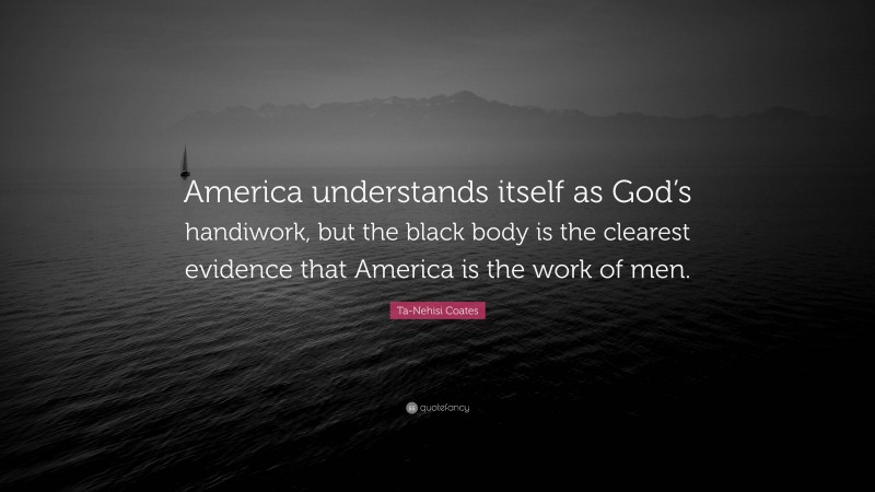 Ta-Nehisi Coates Quote: “America understands itself as God’s handiwork, but the black body is the clearest evidence that America is the work of men.”