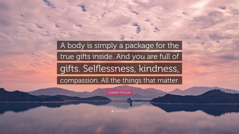 Colleen Hoover Quote: “A body is simply a package for the true gifts inside. And you are full of gifts. Selflessness, kindness, compassion. All the things that matter.”