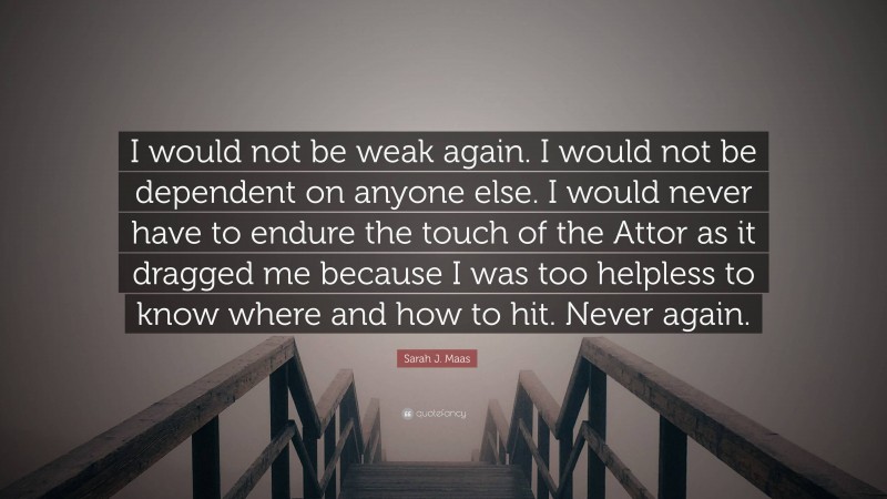 Sarah J. Maas Quote: “I would not be weak again. I would not be dependent on anyone else. I would never have to endure the touch of the Attor as it dragged me because I was too helpless to know where and how to hit. Never again.”