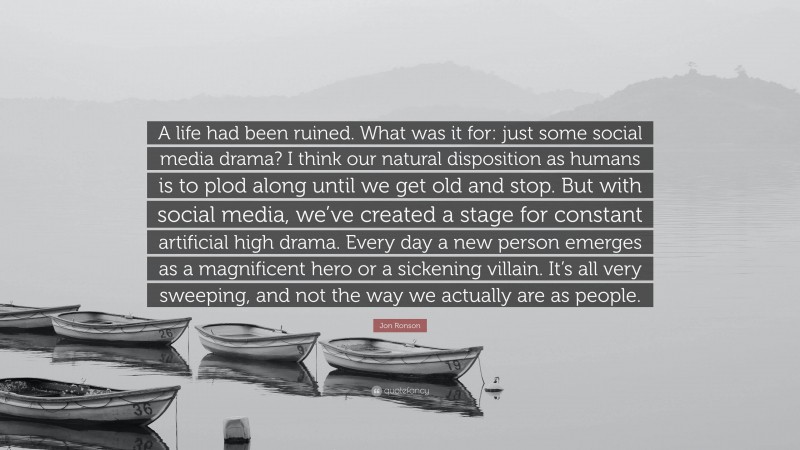 Jon Ronson Quote: “A life had been ruined. What was it for: just some social media drama? I think our natural disposition as humans is to plod along until we get old and stop. But with social media, we’ve created a stage for constant artificial high drama. Every day a new person emerges as a magnificent hero or a sickening villain. It’s all very sweeping, and not the way we actually are as people.”