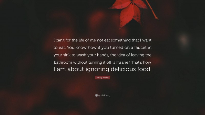 Mindy Kaling Quote: “I can’t for the life of me not eat something that I want to eat. You know how if you turned on a faucet in your sink to wash your hands, the idea of leaving the bathroom without turning it off is insane? That’s how I am about ignoring delicious food.”