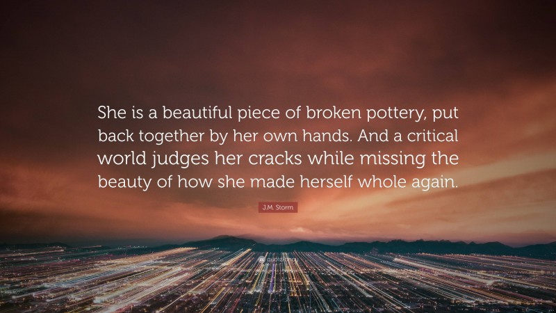 J.M. Storm Quote: “She is a beautiful piece of broken pottery, put back together by her own hands. And a critical world judges her cracks while missing the beauty of how she made herself whole again.”