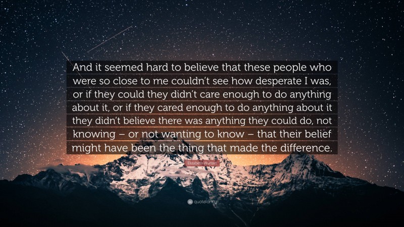 Elizabeth Wurtzel Quote: “And it seemed hard to believe that these people who were so close to me couldn’t see how desperate I was, or if they could they didn’t care enough to do anything about it, or if they cared enough to do anything about it they didn’t believe there was anything they could do, not knowing – or not wanting to know – that their belief might have been the thing that made the difference.”