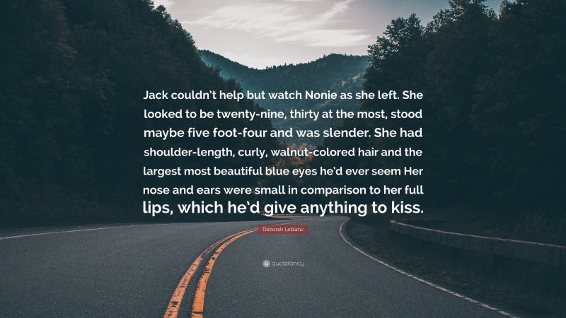 Deborah Leblanc Quote: “Jack couldn’t help but watch Nonie as she left. She looked to be twenty-nine, thirty at the most, stood maybe five foot-four and was slender. She had shoulder-length, curly, walnut-colored hair and the largest most beautiful blue eyes he’d ever seem Her nose and ears were small in comparison to her full lips, which he’d give anything to kiss.”