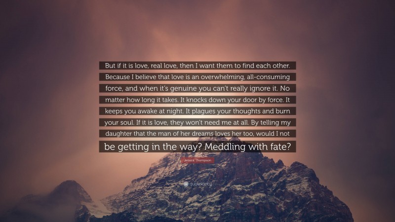 Jessica Thompson Quote: “But if it is love, real love, then I want them to find each other. Because I believe that love is an overwhelming, all-consuming force, and when it’s genuine you can’t really ignore it. No matter how long it takes. It knocks down your door by force. It keeps you awake at night. It plagues your thoughts and burn your soul. If it is love, they won’t need me at all. By telling my daughter that the man of her dreams loves her too, would I not be getting in the way? Meddling with fate?”