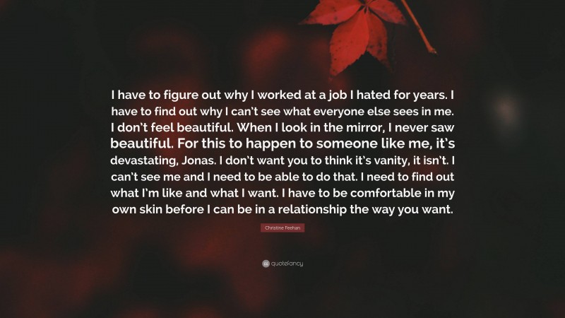 Christine Feehan Quote: “I have to figure out why I worked at a job I hated for years. I have to find out why I can’t see what everyone else sees in me. I don’t feel beautiful. When I look in the mirror, I never saw beautiful. For this to happen to someone like me, it’s devastating, Jonas. I don’t want you to think it’s vanity, it isn’t. I can’t see me and I need to be able to do that. I need to find out what I’m like and what I want. I have to be comfortable in my own skin before I can be in a relationship the way you want.”