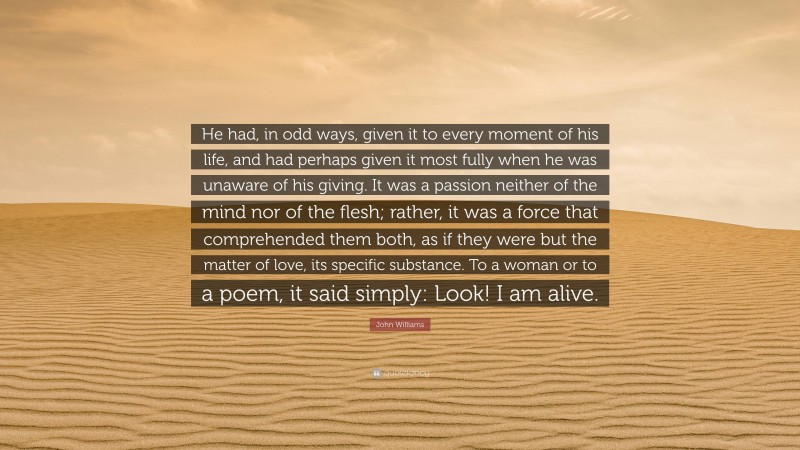 John Williams Quote: “He had, in odd ways, given it to every moment of his life, and had perhaps given it most fully when he was unaware of his giving. It was a passion neither of the mind nor of the flesh; rather, it was a force that comprehended them both, as if they were but the matter of love, its specific substance. To a woman or to a poem, it said simply: Look! I am alive.”