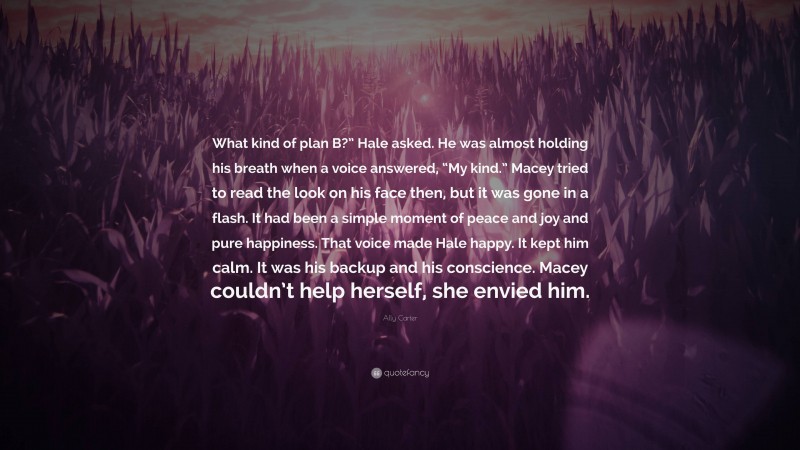 Ally Carter Quote: “What kind of plan B?” Hale asked. He was almost holding his breath when a voice answered, “My kind.” Macey tried to read the look on his face then, but it was gone in a flash. It had been a simple moment of peace and joy and pure happiness. That voice made Hale happy. It kept him calm. It was his backup and his conscience. Macey couldn’t help herself, she envied him.”