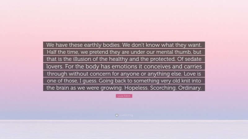 Louise Erdrich Quote: “We have these earthly bodies. We don’t know what they want. Half the time, we pretend they are under our mental thumb, but that is the illusion of the healthy and the protected. Of sedate lovers. For the body has emotions it conceives and carries through without concern for anyone or anything else. Love is one of those, I guess. Going back to something very old knit into the brain as we were growing. Hopeless. Scorching. Ordinary.”