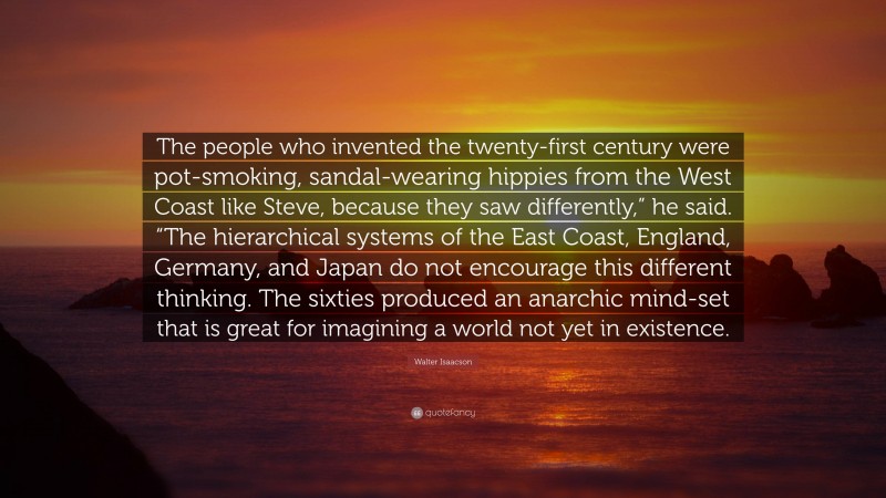 Walter Isaacson Quote: “The people who invented the twenty-first century were pot-smoking, sandal-wearing hippies from the West Coast like Steve, because they saw differently,” he said. “The hierarchical systems of the East Coast, England, Germany, and Japan do not encourage this different thinking. The sixties produced an anarchic mind-set that is great for imagining a world not yet in existence.”