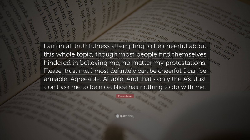 Markus Zusak Quote: “I am in all truthfulness attempting to be cheerful about this whole topic, though most people find themselves hindered in believing me, no matter my protestations. Please, trust me. I most definitely can be cheerful. I can be amiable. Agreeable. Affable. And that’s only the A’s. Just don’t ask me to be nice. Nice has nothing to do with me.”