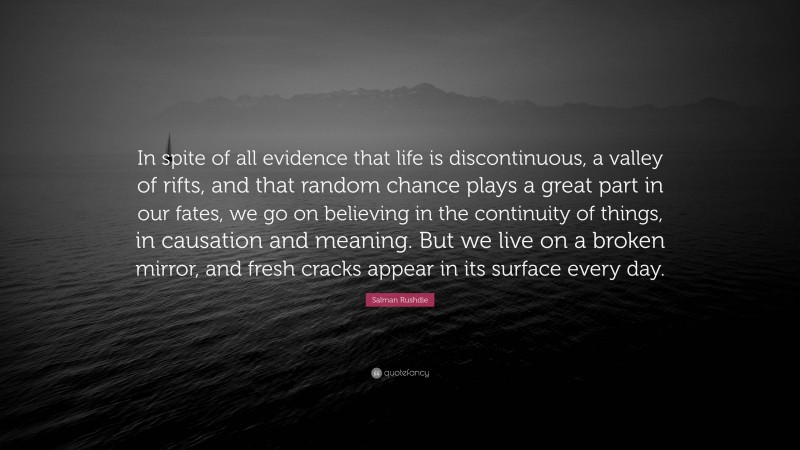 Salman Rushdie Quote: “In spite of all evidence that life is discontinuous, a valley of rifts, and that random chance plays a great part in our fates, we go on believing in the continuity of things, in causation and meaning. But we live on a broken mirror, and fresh cracks appear in its surface every day.”