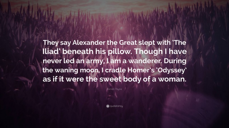 Roman Payne Quote: “They say Alexander the Great slept with ‘The Iliad’ beneath his pillow. Though I have never led an army, I am a wanderer. During the waning moon, I cradle Homer’s ‘Odyssey’ as if it were the sweet body of a woman.”