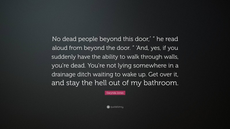 Darynda Jones Quote: “No dead people beyond this door,′ ” he read aloud from beyond the door. ” ‘And, yes, if you suddenly have the ability to walk through walls, you’re dead. You’re not lying somewhere in a drainage ditch waiting to wake up. Get over it, and stay the hell out of my bathroom.”