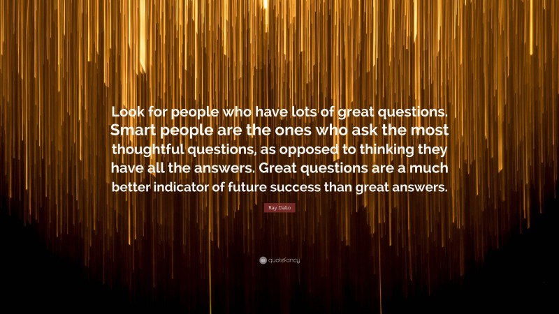 Ray Dalio Quote: “Look for people who have lots of great questions. Smart people are the ones who ask the most thoughtful questions, as opposed to thinking they have all the answers. Great questions are a much better indicator of future success than great answers.”