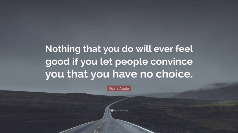 Fiona Apple Quote: “Nothing that you do will ever feel good if you let people convince you that you have no choice.”