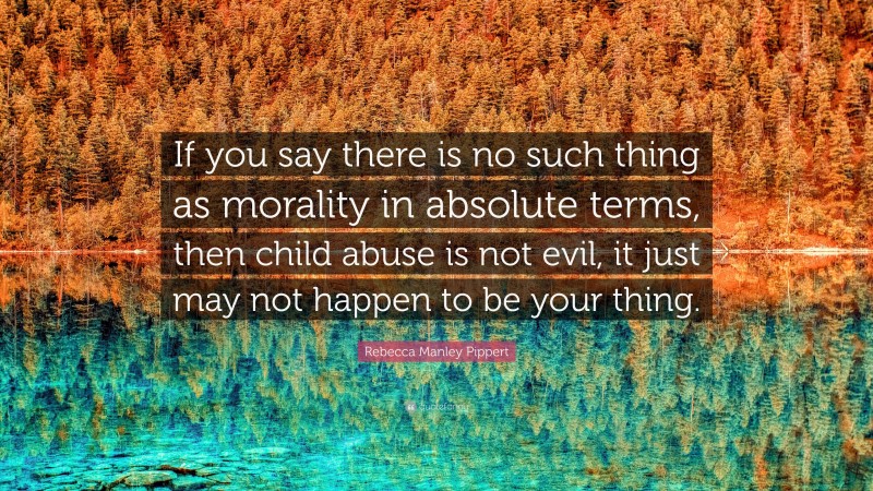 Rebecca Manley Pippert Quote: “If you say there is no such thing as morality in absolute terms, then child abuse is not evil, it just may not happen to be your thing.”