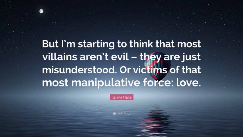 Karina Halle Quote: “But I’m starting to think that most villains aren’t evil – they are just misunderstood. Or victims of that most manipulative force: love.”