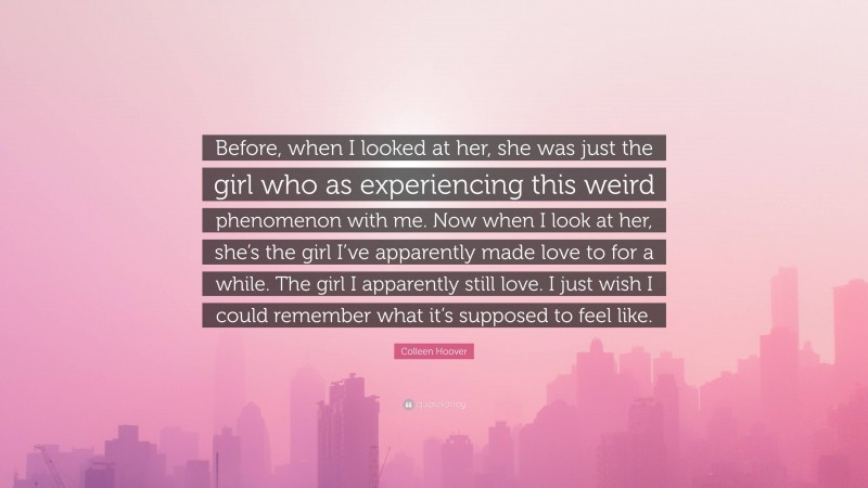 Colleen Hoover Quote: “Before, when I looked at her, she was just the girl who as experiencing this weird phenomenon with me. Now when I look at her, she’s the girl I’ve apparently made love to for a while. The girl I apparently still love. I just wish I could remember what it’s supposed to feel like.”