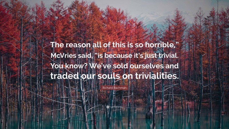 Richard Bachman Quote: “The reason all of this is so horrible,” McVries said, “is because it’s just trivial. You know? We’ve sold ourselves and traded our souls on trivialities.”
