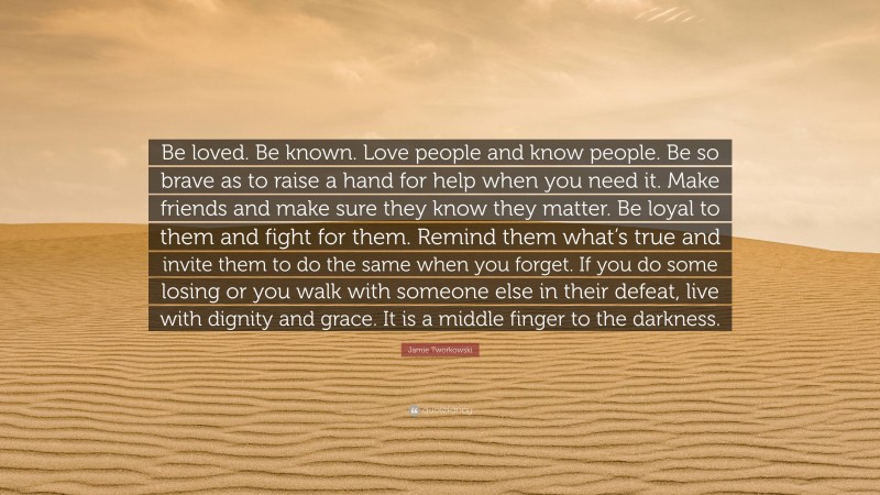 Jamie Tworkowski Quote: “Be loved. Be known. Love people and know people. Be so brave as to raise a hand for help when you need it. Make friends and make sure they know they matter. Be loyal to them and fight for them. Remind them what’s true and invite them to do the same when you forget. If you do some losing or you walk with someone else in their defeat, live with dignity and grace. It is a middle finger to the darkness.”