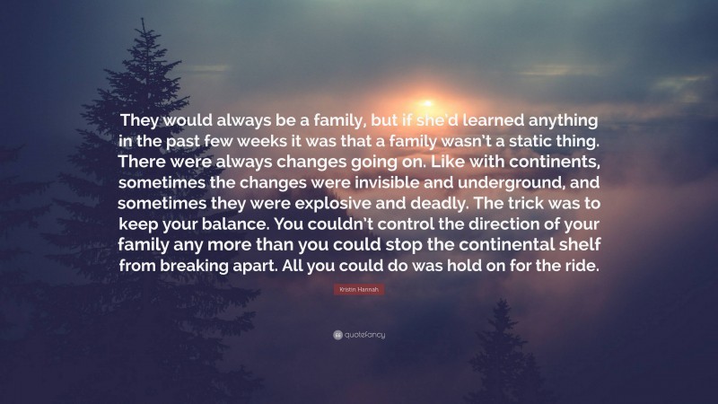 Kristin Hannah Quote: “They would always be a family, but if she’d learned anything in the past few weeks it was that a family wasn’t a static thing. There were always changes going on. Like with continents, sometimes the changes were invisible and underground, and sometimes they were explosive and deadly. The trick was to keep your balance. You couldn’t control the direction of your family any more than you could stop the continental shelf from breaking apart. All you could do was hold on for the ride.”