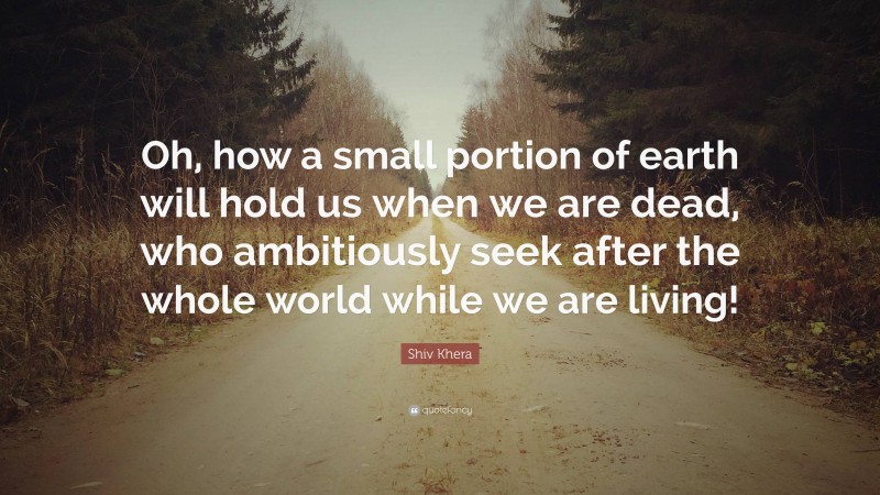 Shiv Khera Quote: “Oh, how a small portion of earth will hold us when we are dead, who ambitiously seek after the whole world while we are living!”