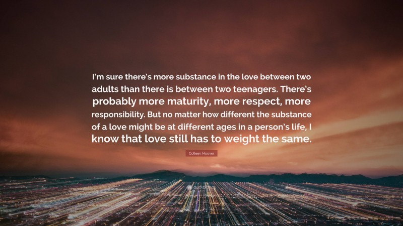 Colleen Hoover Quote: “I’m sure there’s more substance in the love between two adults than there is between two teenagers. There’s probably more maturity, more respect, more responsibility. But no matter how different the substance of a love might be at different ages in a person’s life, I know that love still has to weight the same.”