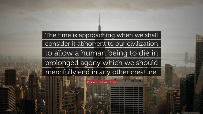 Charlotte Perkins Gilman Quote: “The time is approaching when we shall consider it abhorrent to our civilization to allow a human being to die in prolonged agony which we should mercifully end in any other creature.”