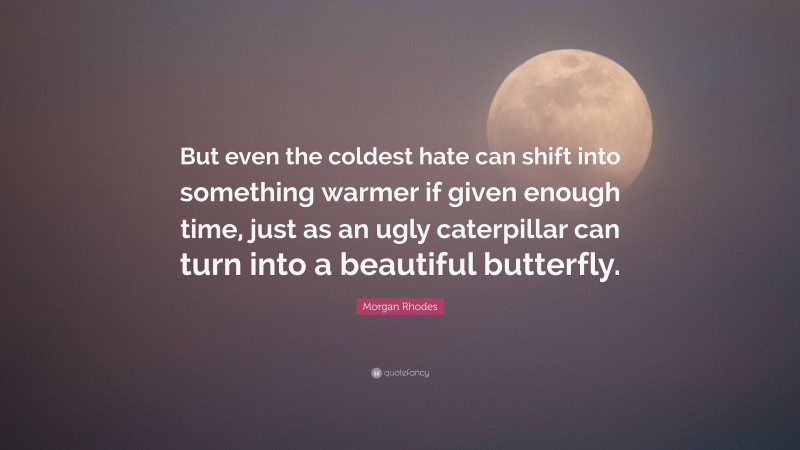 Morgan Rhodes Quote: “But even the coldest hate can shift into something warmer if given enough time, just as an ugly caterpillar can turn into a beautiful butterfly.”